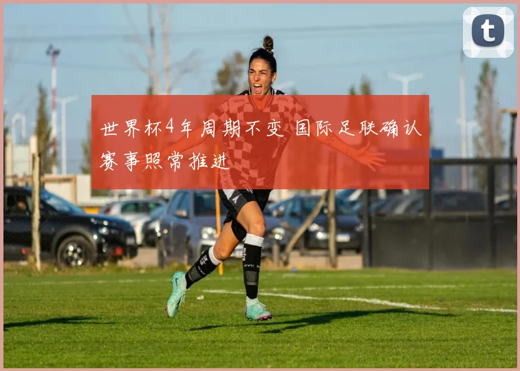 世界杯4年周期不变 国际足联确认赛事照常推进
