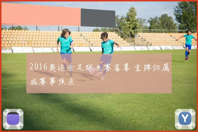 2016奥运会足球决赛落幕 金牌归属成赛事焦点
