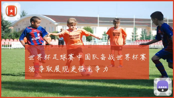 世界杯足球赛中国队备战世界杯赛场 争取展现更强竞争力