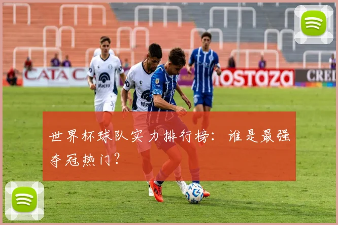 世界杯球队实力排行榜：谁是最强夺冠热门？