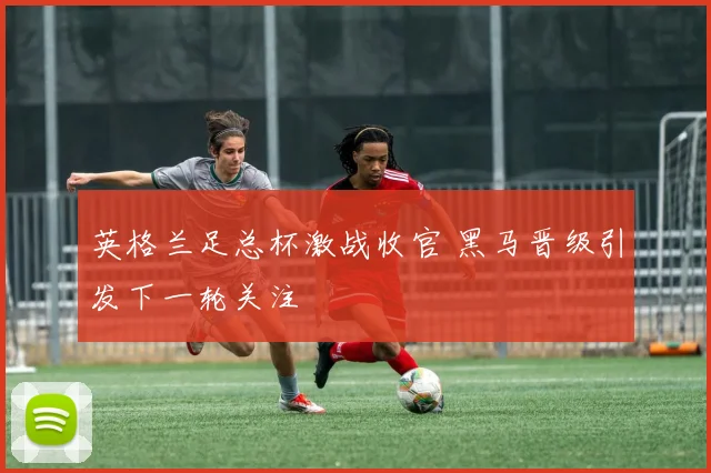 英格兰足总杯激战收官 黑马晋级引发下一轮关注