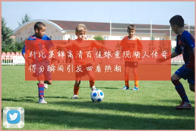 科比集锦高清百佳球重现湖人传奇得分瞬间引发回看热潮