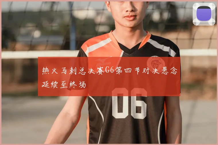 热火马刺总决赛G6第四节对决悬念延续至终场