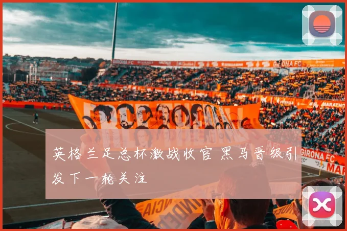 英格兰足总杯激战收官 黑马晋级引发下一轮关注