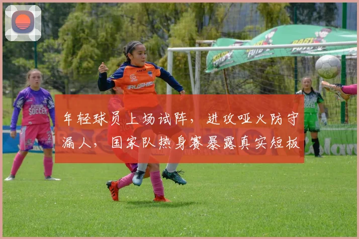 年轻球员上场试阵，进攻哑火防守漏人，国家队热身赛暴露真实短板
