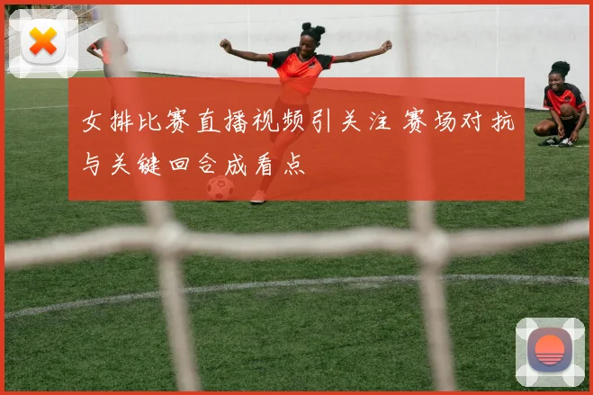 女排比赛直播视频引关注 赛场对抗与关键回合成看点