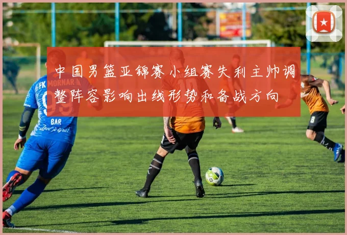 中国男篮亚锦赛小组赛失利主帅调整阵容影响出线形势和备战方向