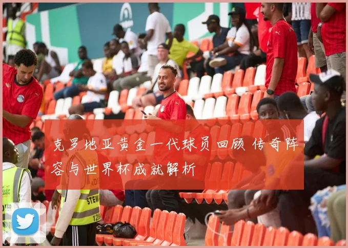克罗地亚黄金一代球员回顾 传奇阵容与世界杯成就解析