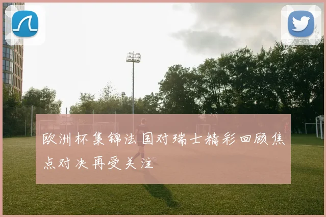 欧洲杯集锦法国对瑞士精彩回顾焦点对决再受关注